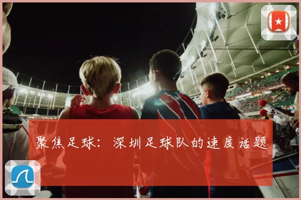 聚焦足球：深圳足球队的速度话题