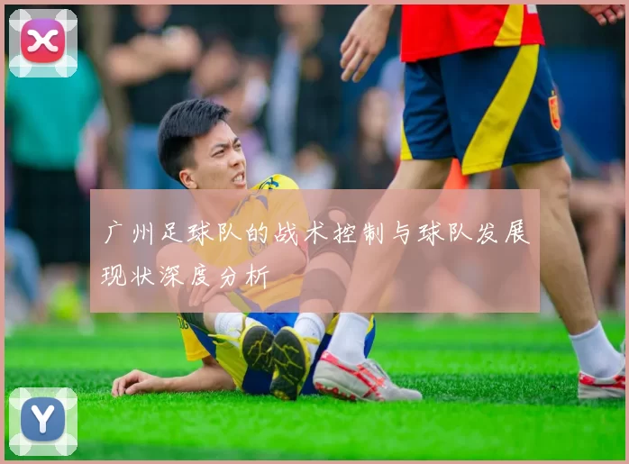 广州足球队的战术控制与球队发展现状深度分析