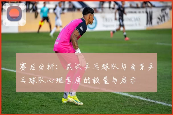 赛后分析：武汉乒乓球队与南京乒乓球队心理素质的较量与启示