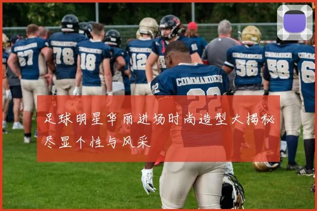 足球明星华丽进场时尚造型大揭秘尽显个性与风采