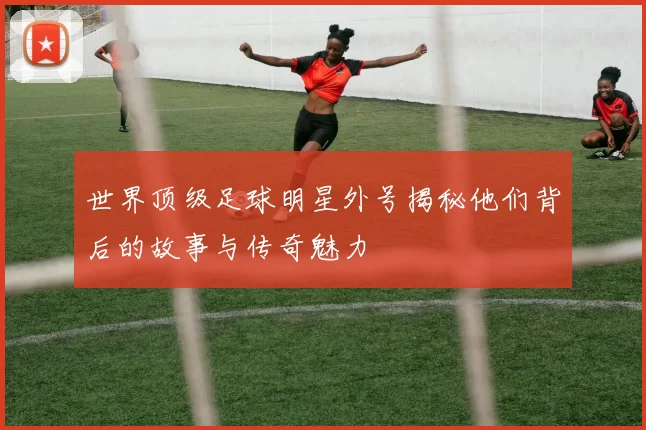 世界顶级足球明星外号揭秘他们背后的故事与传奇魅力