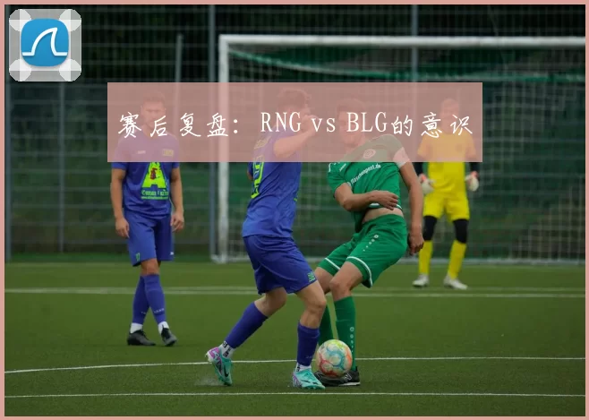 赛后复盘：RNG vs BLG的意识