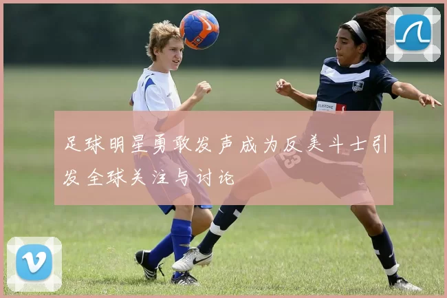 足球明星勇敢发声成为反美斗士引发全球关注与讨论