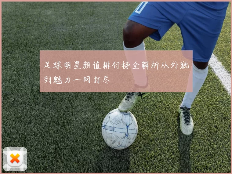 足球明星颜值排行榜全解析从外貌到魅力一网打尽