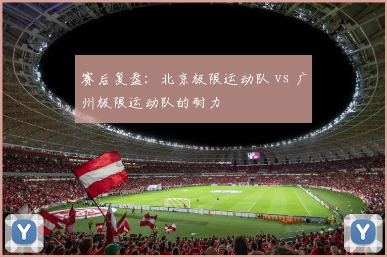 赛后复盘：北京极限运动队 vs 广州极限运动队的耐力