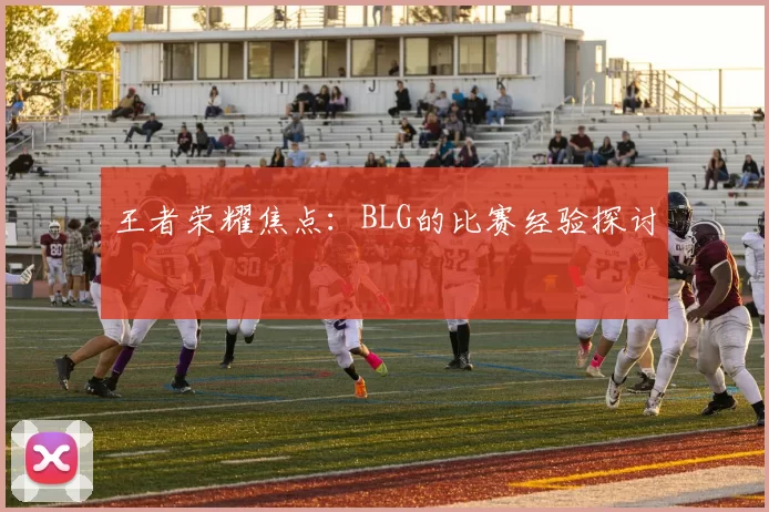 王者荣耀焦点：BLG的比赛经验探讨