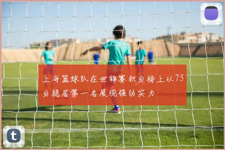 上海篮球队在世锦赛积分榜上以75分稳居第一名展现强劲实力
